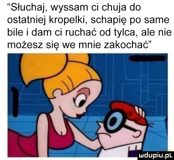słuchaj wysram ci chuja do ostatniej kropelki schapię po same bile i dam ci ruchać od tylca ale nie możesz się we mnie zakochać