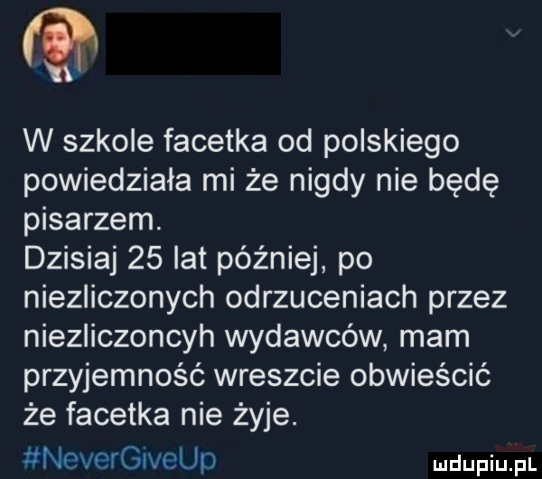 w szkole facetka od polskiego powiedziała mi że nigdy nie będę pisarzem. dzisiaj    lat później po niezliczonych odrzuceniach przez niezliczoncyh wydawców mam przyjemność wreszcie obwieścić że facetka nie żyje. nevergiveup