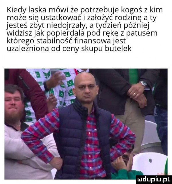 kiedy laska mówi że potrzebuje kogoś   kim może się ustatkować i zoło rodzinę a ty jesteś zbyt niedojrzały a t eń później widziszjak popierdala po rękę z patusem którego stabilność finansowa jest uzależniona od ceny skupu butelek lu iu l