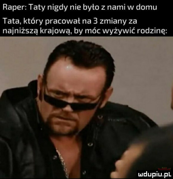 raper taty nigdy nie było z nami w domu tata. kiery pracował na   zmiany za najniższą krabową by móc wyżywić rodzine