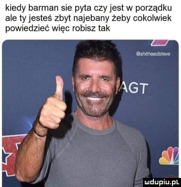 kiedy barman sie pyta czy jest w porządku ale ty jesteś zbyt najebany żeby cokolwiek powiedzieć więc robisz tak smmoadsrove. abakankami     gt