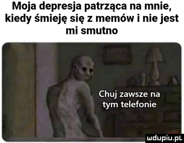 moja depresja patrząca na mnie kiedy śmieję się z memów i niejest mi smutno chuj zawsze na tym telefonie