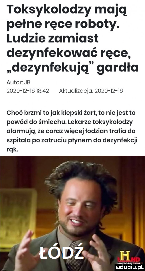 toksykolodzy mają pełne ręce roboty. ludzie zamiast dezynfekować ręce dezynfekujq gardła autor jb               aktualizacja          choć brzmi to jak kiepski żart to niejest to powód do śmiechu. lekarze toksykolodzy alarmują. że coraz więcej łodzian trafia do szpitala po zatruciu płynem do dezynfekcji rąk