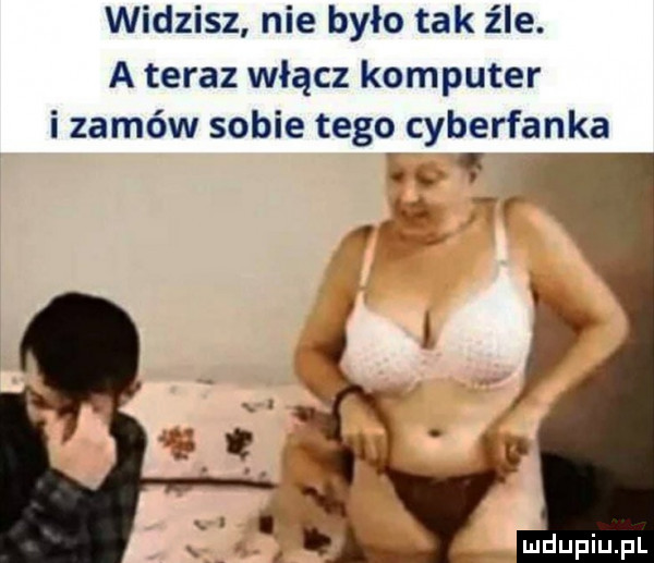 widzisz nie było tak źle. a teraz włącz komputer i zamów sobie tegq cyberfanka