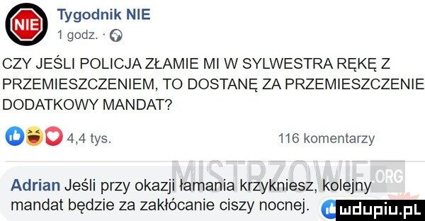 tygodnik nie   godz   czy jeśli policja złamie mi w sylwestra rękę z przemieszczeniem to dostane za przemieszczenie dodatkowy mandat        tys.     komentarzy adrian jeśli przy okazji łamania krzykniesz kolejny mandat będzie za zakłócanie ciszy nocnej