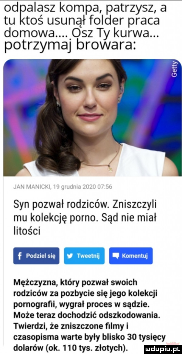 od alasz kompa patrzysz a tu toś usunął folder praca domowa osz ty kurwa. potrzymaj browara syn pozwał rodziców. zniszczyli mu kolekcję porno. sąd nie mial litości mężczyzna który pozwał swoich rodziców za pozbycie się jego kolekcji pornografii wygrał proces w sądzie. może teraz dochodzić odszkodowania. twierdzi że zniszczone filmy i czasopisma warte byly blisko    tysięcy dolarów ok.     tys. złotych