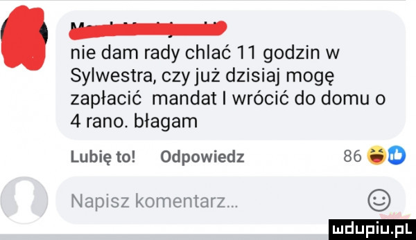 nie dam rady chlac   l godzin w sylwestra czyjaż dzisiaj mogę zapłacić mandat i wrócić do domu o   rano. błagam lubię to odpowiedz    o napusz komentarz. ludu iu. l