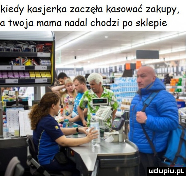 kiedy kasjerka zaczęła kasować zakupy   twoja mama nadal chodzi po sklepie mdupiujul