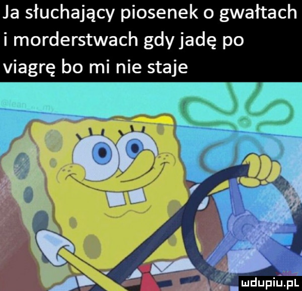 ja słuchający piosenek o gwałtach i morderstwach gdy jadę po viagrę bo mi nie staje