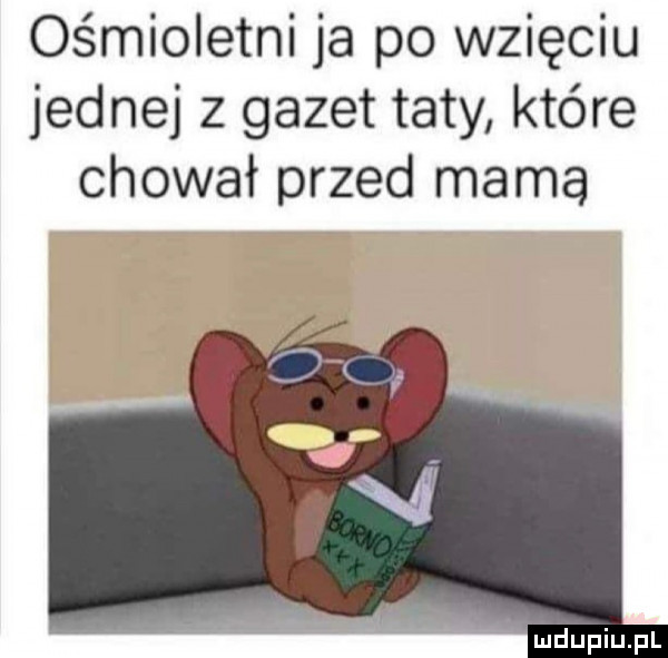 ośmioletni ja po wzięciu jednej z gazet taty które chował przed mama
