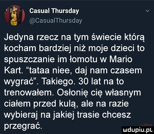 casual thursday v casualthursday jedyna rzecz na tym świecie którą kocham bardziej niż moje dzieci to spuszczanie im łomotu w mario kart. tatka nice daj nam czasem wygrać. takiego.    lat na to trenowałem. osłonię cię własnym ciałem przed kulą ale na razie wybieraj na jakiej trasie chcesz przegrac