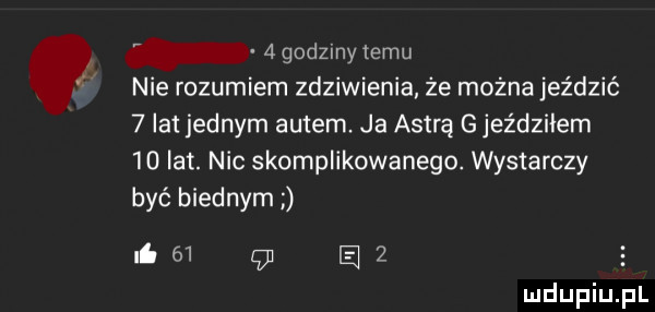 g dzinylemu nie rozumiem zdziwienia. że można jeździć   lat jednym autem. ja astrą g jeździłem    lat. nic skomplikowanego. wystarczy być biednym ni    a