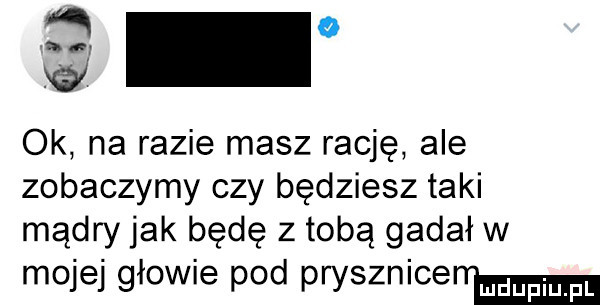 a   any ok na razie masz rację ale zobaczymy czy będziesz taki mądry jak będę z tobą gadał w mojej głowie pod prysznicem