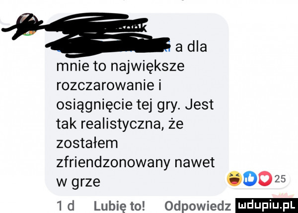à la mnie to największe rozczarowanie i osiągnięcie tej gry. jest tak realistyczna że zostałem zfriendzonowany nawet w grze do      d lubię to odpowiedz