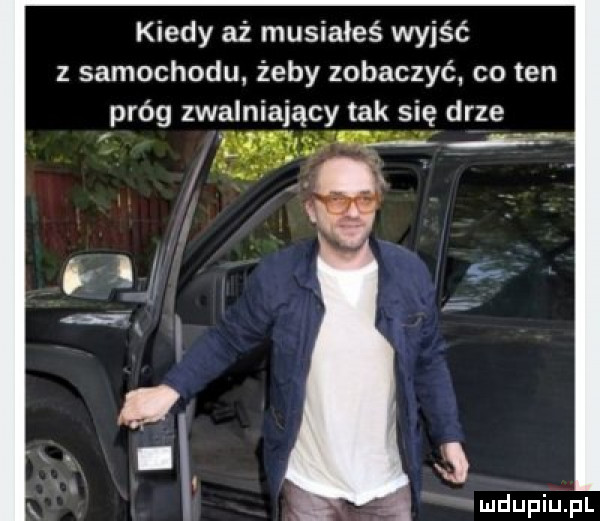 kiedy aż musiałeś wyjść z samochodu żeby zobaczyć co ten próg zwalniający tak się drze ludupiupl