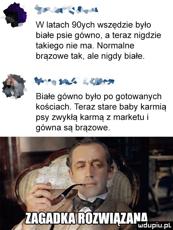 c. i i a w latach   ych wszędzie było bibie psie gówno a teraz nigdzie takiego nie ma. normalne brązowe tak ale nigdy białe. a w białe gówno było po gotowanych kościach. teraz stare baby karmią psy zwykłą karmą z marketu i gówna są brązowe