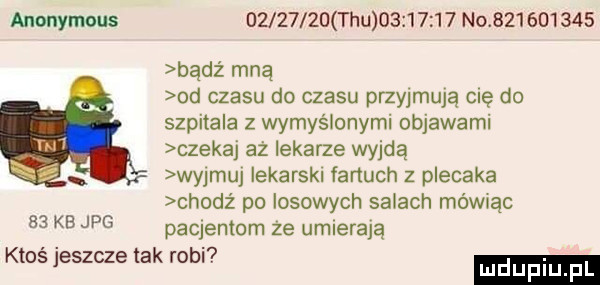 anonymous          tau          no           bądź mną od czasu do czasu pmyjmują cię do szpitala z wymyślonymi objawami czekaj aż lekarze wyjdą wy mu  iekarskl fartuch z plecaka chodż po losowych salach mówiąc    kb jpg patentom ze umierają ktoś jeszcze tak robi