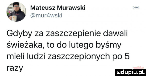 mateusz murawski m q. murzlwski gdyby za zaszczepienie dawali świeżaka to do lutego byśmy mieli ludzi zaszczepionych po   razy