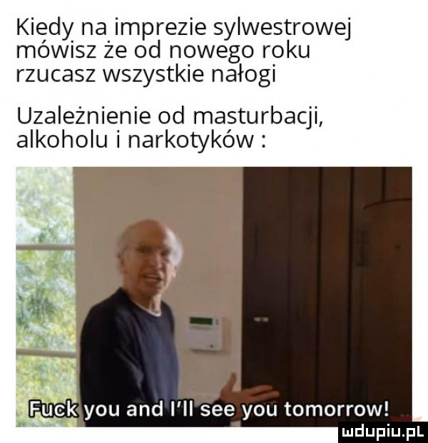 kiedy na imprezie sylwestrowej mów sz że od nowego roku rzucasz wszystkie nałogi uzależnienie od masturbacji alkoholu i narkotyków gk y-u and i ll sie y-u tomorrow v