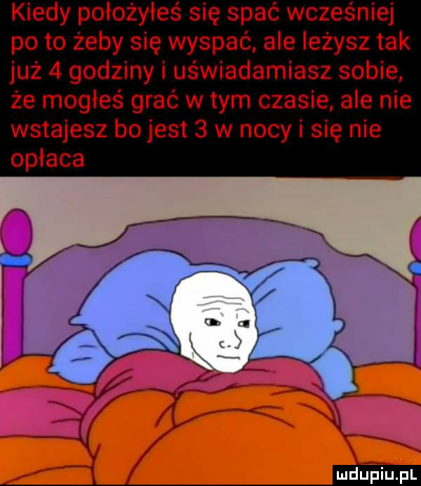 kiedy poiożyleś się spać wcześniej po to żeby się wyspać ale leżysz tak już   godziny i uświadamiasz sobie że mogles grać wtem czasie ale nie wstajesz bo jest   w nocy i się nie opłaca