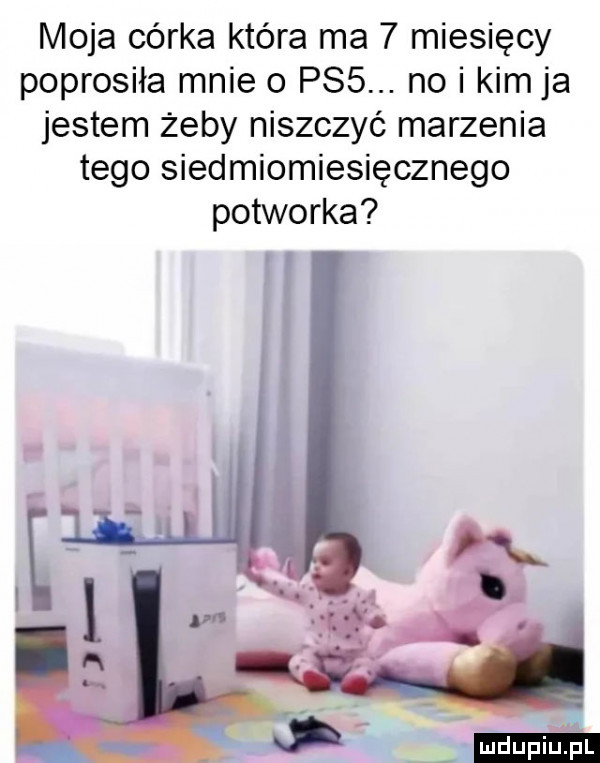 moja córka która ma   miesięcy poprosiła mnie   ps . no i kimja jestem żeby niszczyć marzenia tego siedmiomiesięcznego potworka