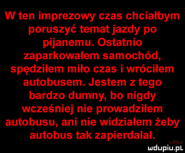 w ten imprezowy czas chciałbym poruszyć temat jazdy po pijanemu. ostatnio zaparkowałem samochód spędziłem miło czas i wróciłem autobusem. jestem z tego bardzo dumny bo nigdy wcześniej nie prowadziłem autobusu ani nie widziałem żeby autobus tak zapierdalał