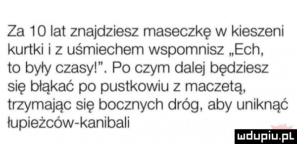 za    lat znajdziesz maseczkę w kieszeni kurtki i z uśmiechem wspomnisz ech to były czasy. po czym dalej będziesz się błąkać po pustkowiu z maczetą trzymając się bocznych dróg aby uniknąć łupieżców kanibali