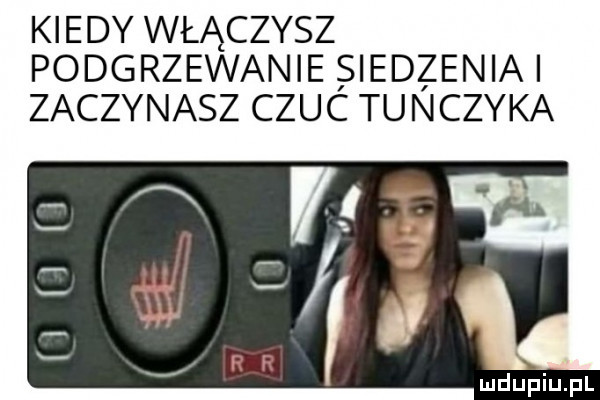 kiedy włączysz podgrzewanie siedzenia zaczynasz czuc tunczyka