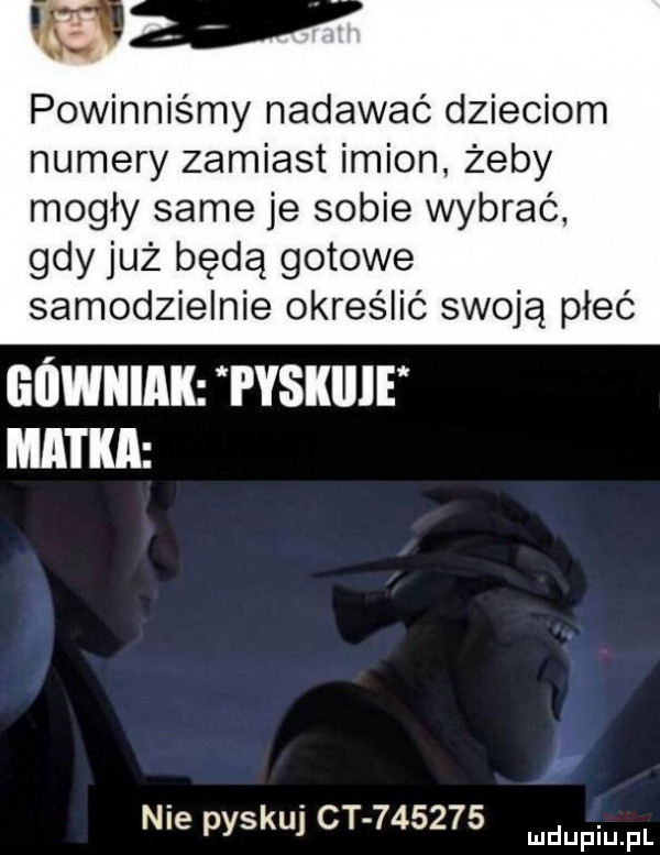 powinniśmy nadawać dzieciom numery zamiast imion. żeby mogły same je sobie wybrać. gdy już będą gotowe samodzielnie określić swoją płeć górniak i yskiiie matka pr nie pyskuj ct