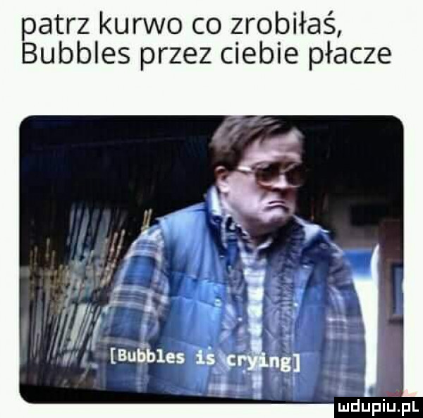 patrz kurwo co zrobiłaś bubbles przez ciebie płacze leupiupl