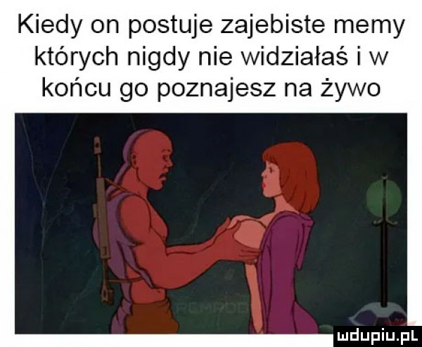 kiedy on postuje zajebiste memy których nigdy nie widziałaś i w końcu go poznajesz na żywo