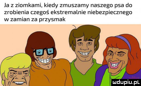 ja z ziomkami. kiedy zmuszamy naszego psa do zrobienia czegoś ekstremalnie niebezpiecznego w zamian za przysmak