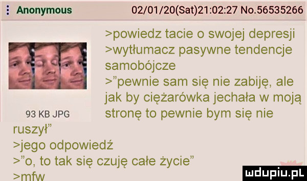 anonymous          set          no          powiedz tacie o swojej depresji wytłumacz pasywne tendencje samobójcze pewnie sam się nie zabije ale jak by ciężarówka jechala w moją    kb jpg stronę to pewnie bym się nie ruszył jego odpowiedż o to tak się czuję całe życie mfw