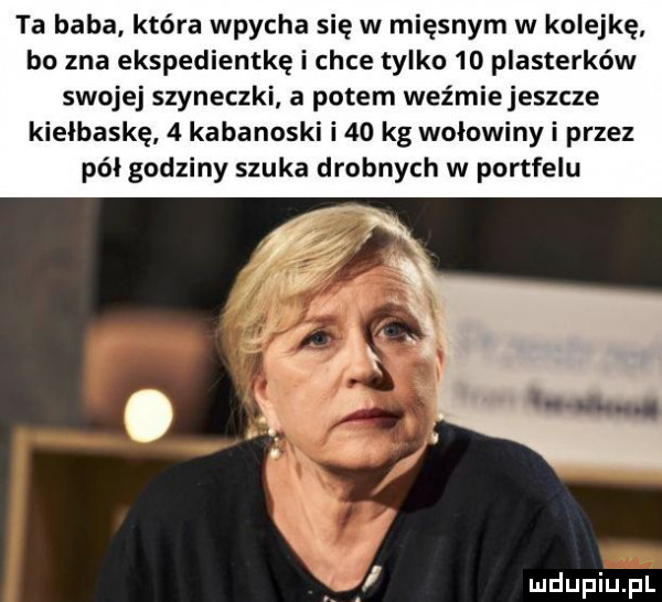 ta baba. która wpycha się w mięsnym w kolejkę bo zna ekspedientkę i chce tylko    plasterków swojej szyneczki a potem weźmiejeszcze kiełbaskę   kabanoski i    kg wołowiny i przez pół godziny szuka drobnych w portfelu