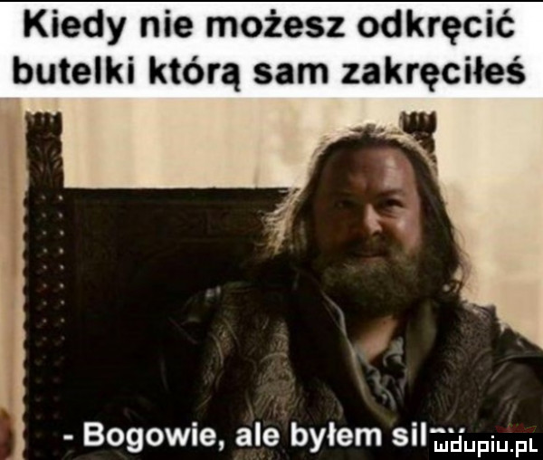 kiedy nie możesz odkręcić butelki którą sam zakręciłeś bogowie ale byłem sila pmpl