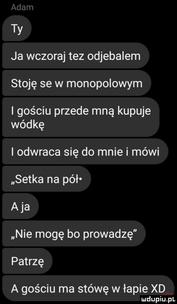 ty ja wczoraj tez odjebalem stoję se w monopolowym l gościu przede mną kupuje wódkę i odwraca się do mnie i mówi setka na pół aja nie mogę bo prowadzę patrzę a gościu ma stówę w łapie xd