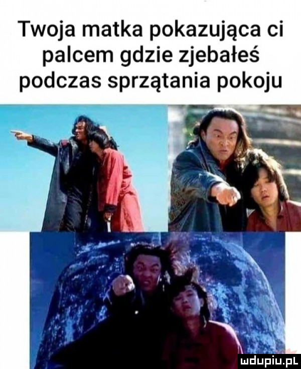twoja matka pokazująca ci palcem gdzie zjebałeś podczas sprzątania pokoju n ludupiiipl