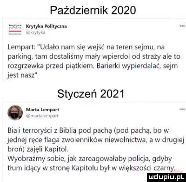 październik      lampart udało nam się wejść na teren sejmul na parking tam dostaliśmy mały wpierdol od straży ale to rozgrzewka przed piątkiern. barierki wypierdalać sejm jest nasz styczeń      mam lempl r vba rn m biali terroryści z biblią pod pachą pod pachą bo w jednej ręce flaga zwolenników niewolnictwa a w drugiej broń zajęli kapitol. wyobraźmy sobie jak zareagowalaby policja gdyby tłum idący w stronę kapitolu był w większości czarny