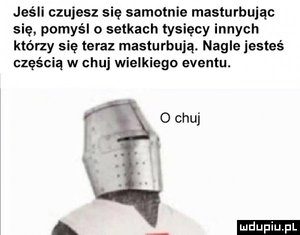 jeśli czujesz się samotnie masturbując się pomyśl o setkach tysięcy innych którzy się teraz masturbują. nagle jesteś częścią w chuj wielkiego eventu. ludu iu. l