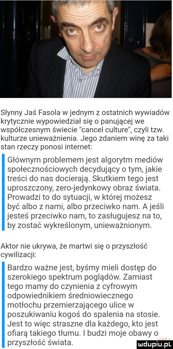 ji i i słynny jaś fasola w jednym z ostatnich wywiadów krytycznie wypowiedział się panującej we współczesnym świecie cancel culture czyli tlw. kulturze unieważnienia. jego zdaniem winę za taki stan rzeczy ponosi internet głównym problemem jest algorytm mediów społecznościowych decydujący o tym jakie tresci do nas docierają. skutkiem tegojest uproszczony zero-jedynkowy obraz świata. prowadzi to do sytuacji w której możesz być albo z nami albo przeciwko nam ames łi jesteś przeciwko nam to zasługujesz na to by zostać wykreślonym unieważnionym aktor nie ukrywa że martwi się o przyszłość cywilizacji bardzo ważne jest byśmy mieli dostęp do szerokiego spektrum poglądów. zamiast tego mamy do czynienia z cyfrowym odpowiednikiem średniowiecznego motłochu przemierzającego ulice w poszukiwaniu kogoś do spalenia na stosie. jest to więc straszne dla każdego kto jest ofiarą takiego tłumu. i budzi moje obawy o przyszłość świata