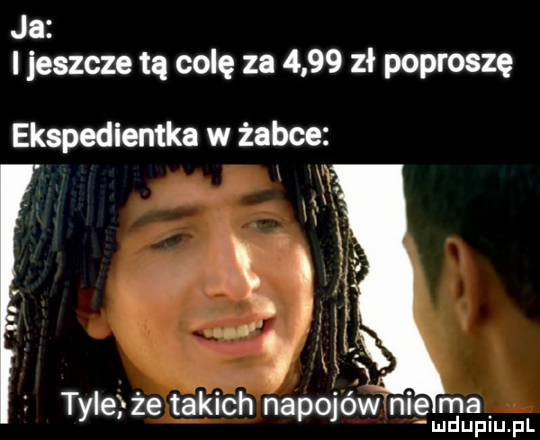 ja i jeszcze tą colę za      zł poproszę ekspedientka w żabce     tyle że takich napojów nie ma mduplupl