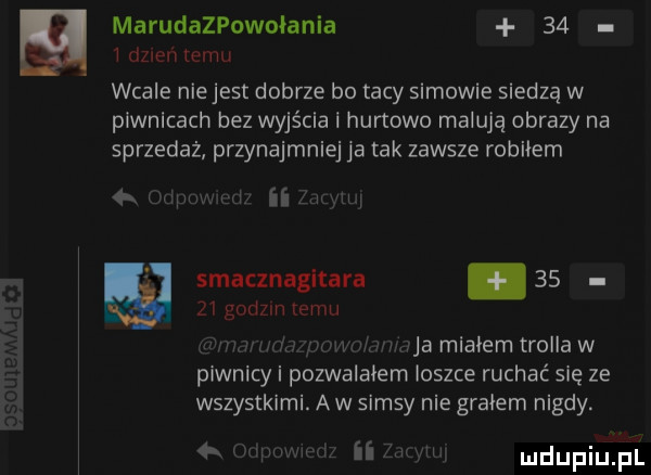 marudazpowołania    i dzien emu wcale niejest dobrze bo tacy samowie siedzą w piwnicach bez wyjścia i hurtowo malują obrazy na sprzedaż przynajmniej ja tak zawsze robiłem im w smacznagitara       godzin romu r  jj maa migiem trollów piwnicy i pozwalałem ioszce ruchać się ze wszystkimi. aw samsy nie graham nigdy.   ii