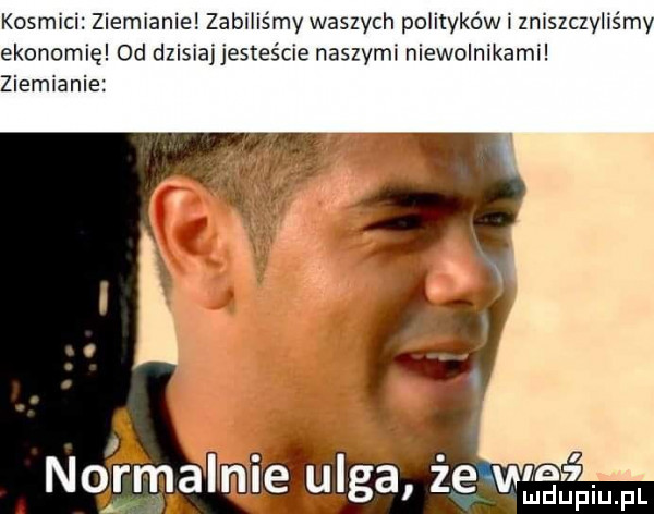 kosmici ziemianie zabiliśmy waszych polityków i zniszczyliśmy ekonomię od dzisiaj jesteście naszymi niewolnikami ziemianie