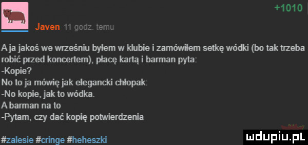 o aja jakoś we waśni byłem w kabie i zamówiłem setkę wńdd bo tak irzeha maić przed kenem płacę kadą i barman pyta kopie nu io ja mówię jak elegancki dinpak no kopie jak io wódki a bandan na io imam izy dać kupię pomieldzen a zaksiemxingełmeheszki