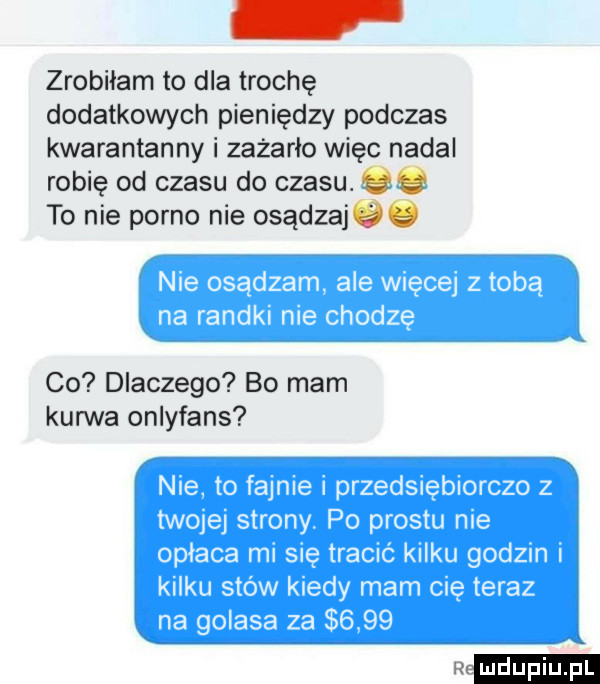 zrobiłam to dla trochę dodatkowych pieniędzy podczas kwarantanny i zażarło więc nadal robię od czasu do czasu. to nie porno nie osądzajże co dlaczego bo mam kurwa onlyfans