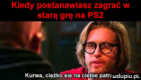 kiedy postanawiasz zagrać w starą grę na psz. kurwa ciężko      ciemię patrz