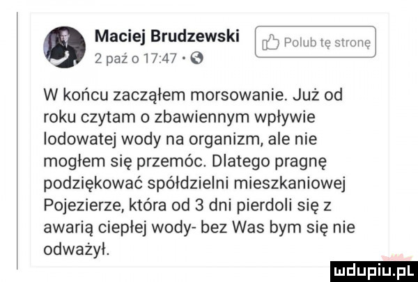 maciej brudzewski w w  paz oi     g w końcu zacząłem morsowanie już od roku czytam zbawiennym wpływie lodowatej wody na organizm ale nie mogłem się przemóo dlatego pragnę podziękować spółdzielni mieszkaniowej pojezierze która od   dni pierdoli się z awarią ciepłej wody bez was bym się nie odważył