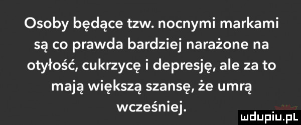 osoby będące tlw. nocnymi markami są co prawda bardziej narażone na otyłość cukrzycę i depresję ale za to mają większą szansę że umrą wcześniej