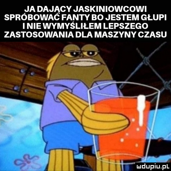 ja dający jaskiniowcowi spróbowaó fanty bo jestem głupi i nie wymydliłem lepsz ego zastosowania dla maszyny czasu