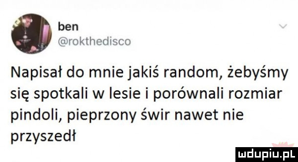 ben urokthedisco napisał do mnie jakiś random żebyśmy się spotkali w lesie i porównali rozmiar pindoli pieprzony świr nawet nie przyszedl